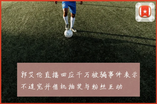 郭艾伦直播回应千万被骗事件表示不追究并借机抽奖与粉丝互动