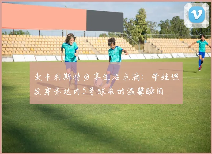 麦卡利斯特分享生活点滴：带娃理发穿齐达内5号球衣的温馨瞬间