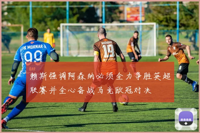 赖斯强调阿森纳必须全力争胜英超联赛并全心备战马竞欧冠对决