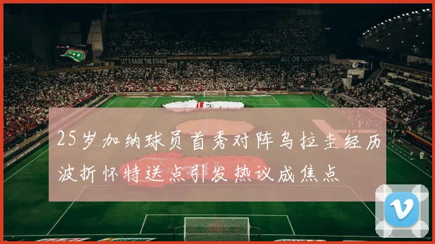25岁加纳球员首秀对阵乌拉圭经历波折怀特送点引发热议成焦点