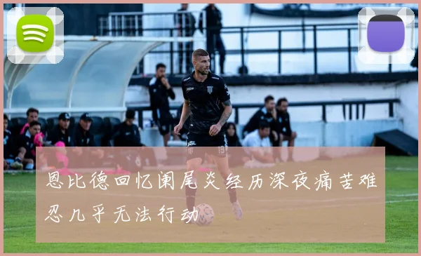 恩比德回忆阑尾炎经历深夜痛苦难忍几乎无法行动