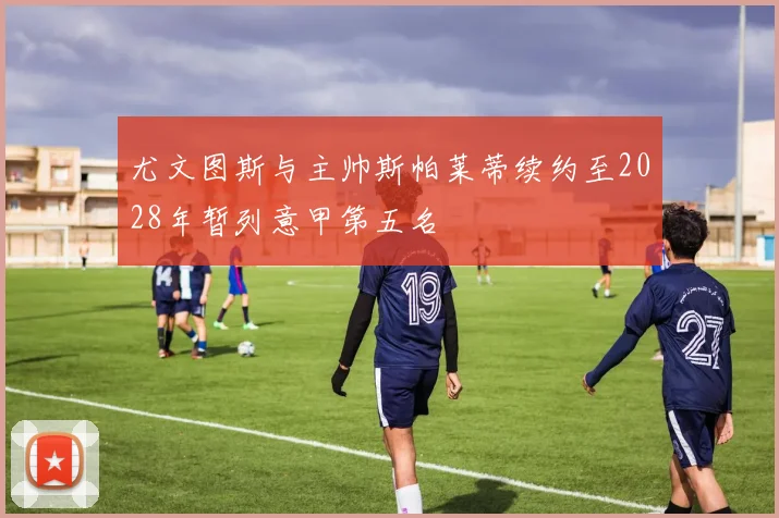 尤文图斯与主帅斯帕莱蒂续约至2028年暂列意甲第五名