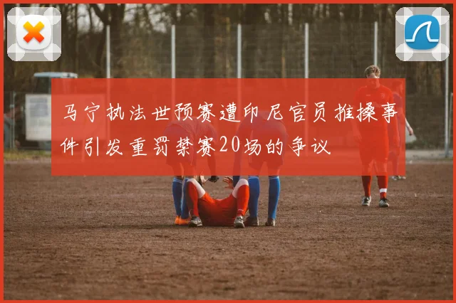 马宁执法世预赛遭印尼官员推搡事件引发重罚禁赛20场的争议