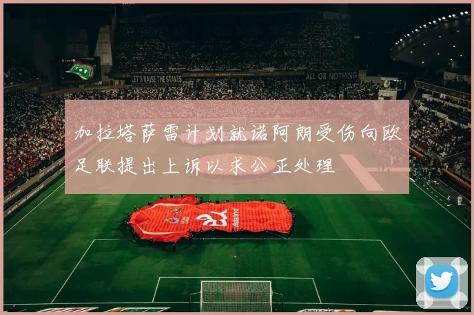 加拉塔萨雷计划就诺阿朗受伤向欧足联提出上诉以求公正处理