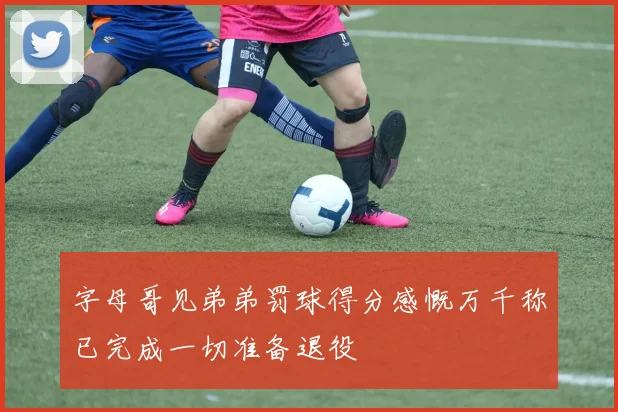字母哥见弟弟罚球得分感慨万千称已完成一切准备退役