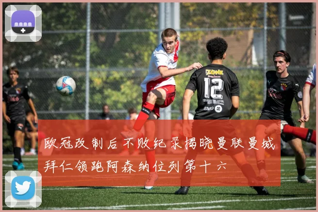 欧冠改制后不败纪录揭晓曼联曼城拜仁领跑阿森纳位列第十六