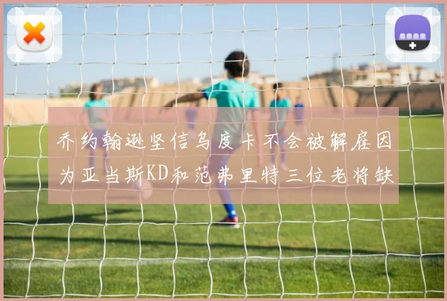 乔约翰逊坚信乌度卡不会被解雇因为亚当斯KD和范弗里特三位老将缺阵