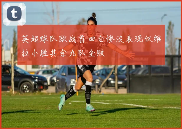 英超球队欧战首回合惨淡表现仅维拉小胜其余九队全败
